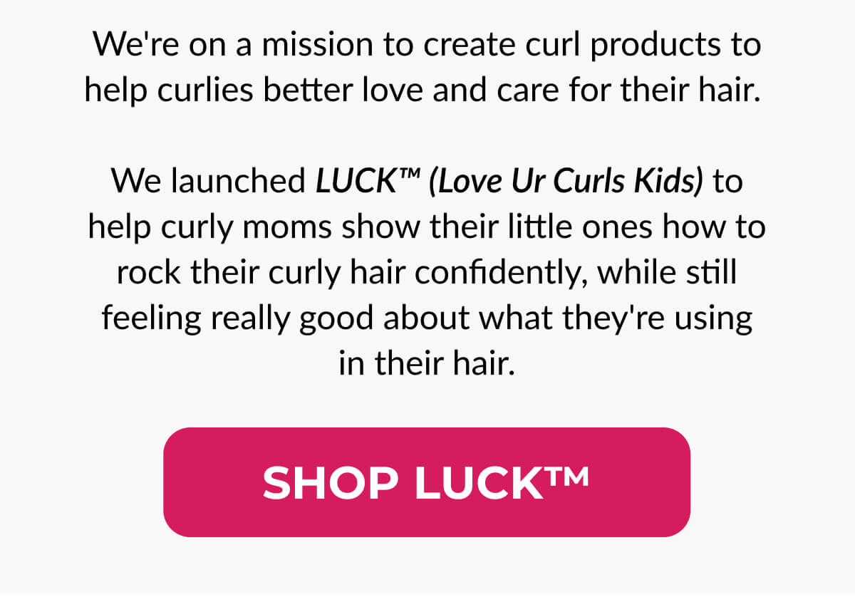 We're on a mission to create curl products to help curlies better love and care for their hair. We launched LUCK™️ (Love Ur Curls Kids) to help curly moms show their little ones how to rock their curly hair confidently, while still feeling really good about what they're using in their hair.