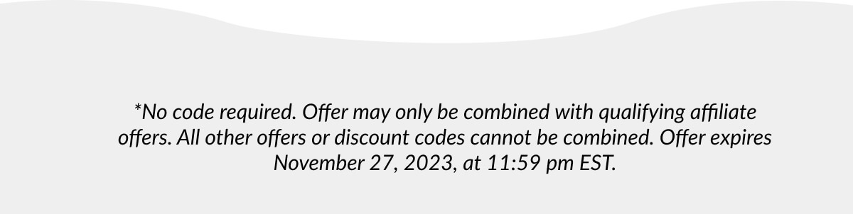 *No code required. Offer may only be combined with qualifying affiliate offers. All other offers or discount codes cannot be combined. Offer expires November 27, 2023, at 11:59 pm EST.