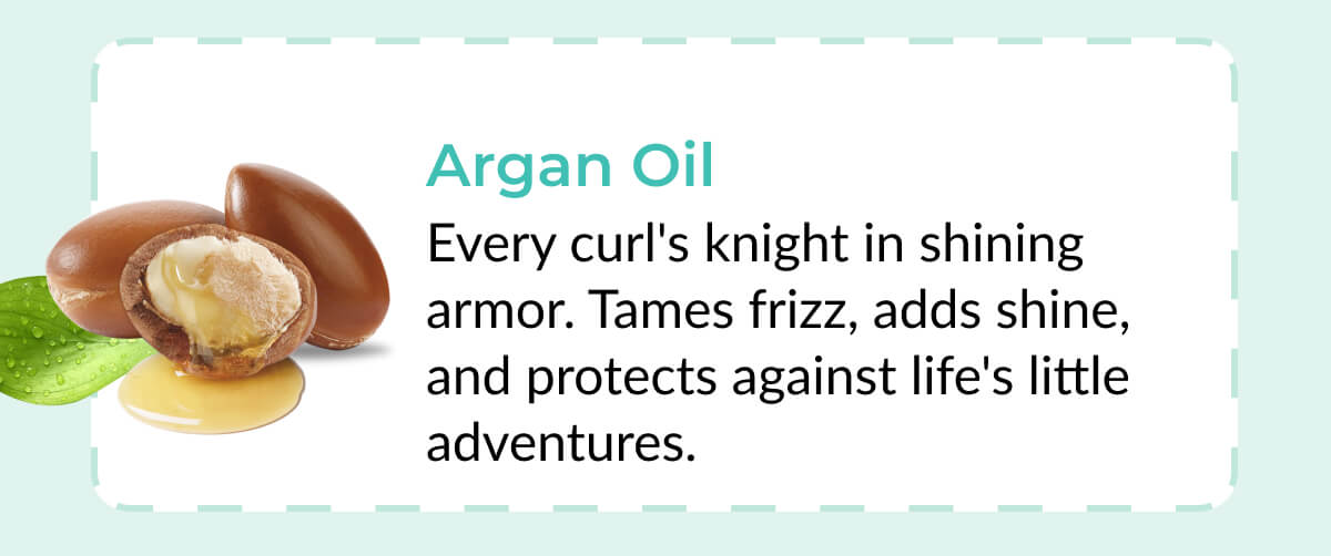 Argan Oil: Every curl's knight in shining armor. Tames frizz, adds shine, and protects against life's little adventures.