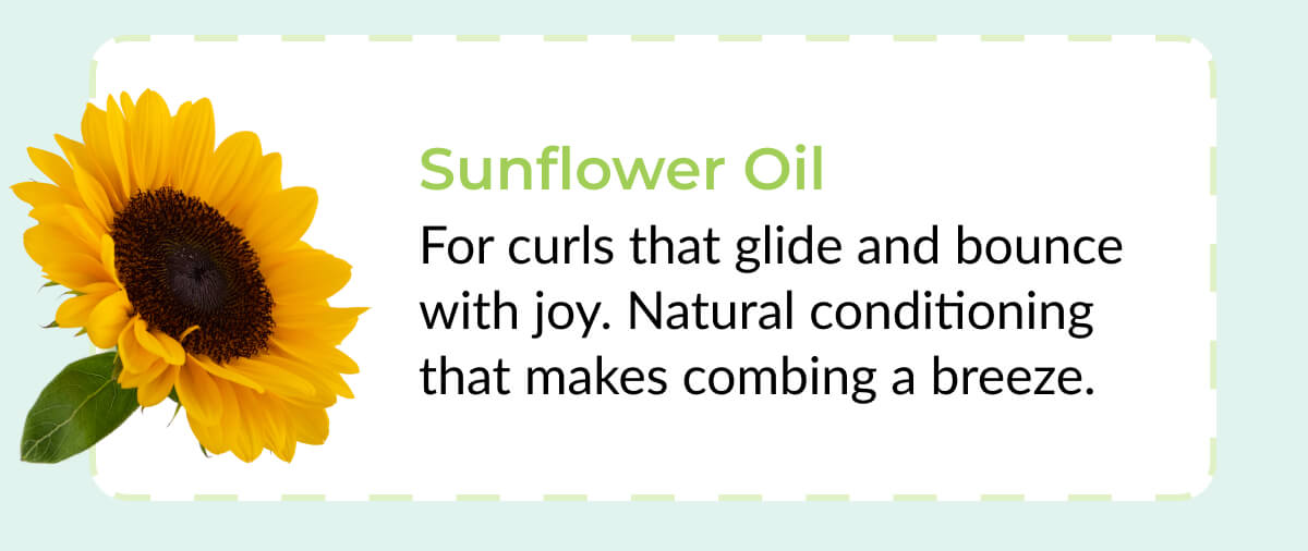 Sunflower Oil: For curls that glide and bounce with joy. Natural conditioning that makes combing a breeze.