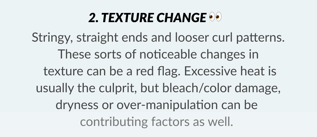 2. Texture Change Stringy, straight ends and looser curl patterns. These sorts of noticeable changes in texture can be a red flag. Excessive heat is usually the culprit, but bleach/color damage, dryness or over-manipulation can be contributing factors as well.