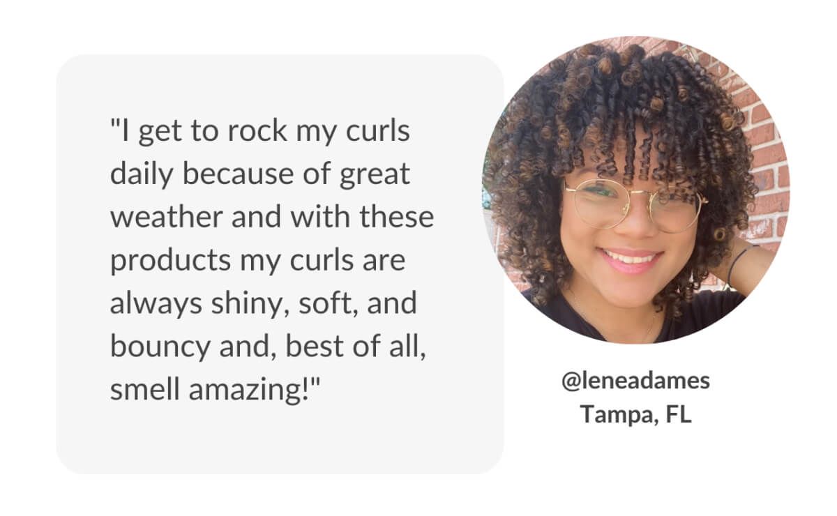 "I get to rock my curls daily because of great weather and with these products my curls are always shiny, soft, and bouncy and, best of all, smell amazing!"