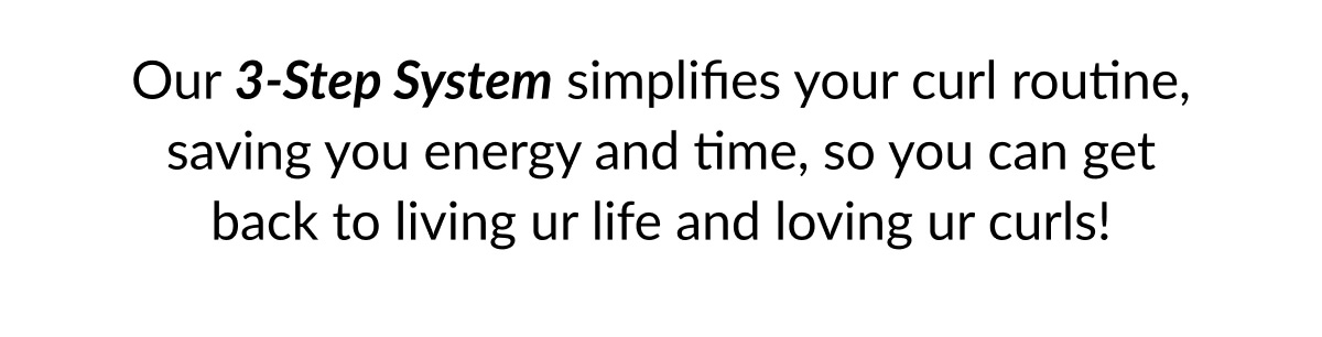 Our 3-Step System simplifies your curl routine, saving you energy and time, so you can get back to living ur life and loving ur curls!