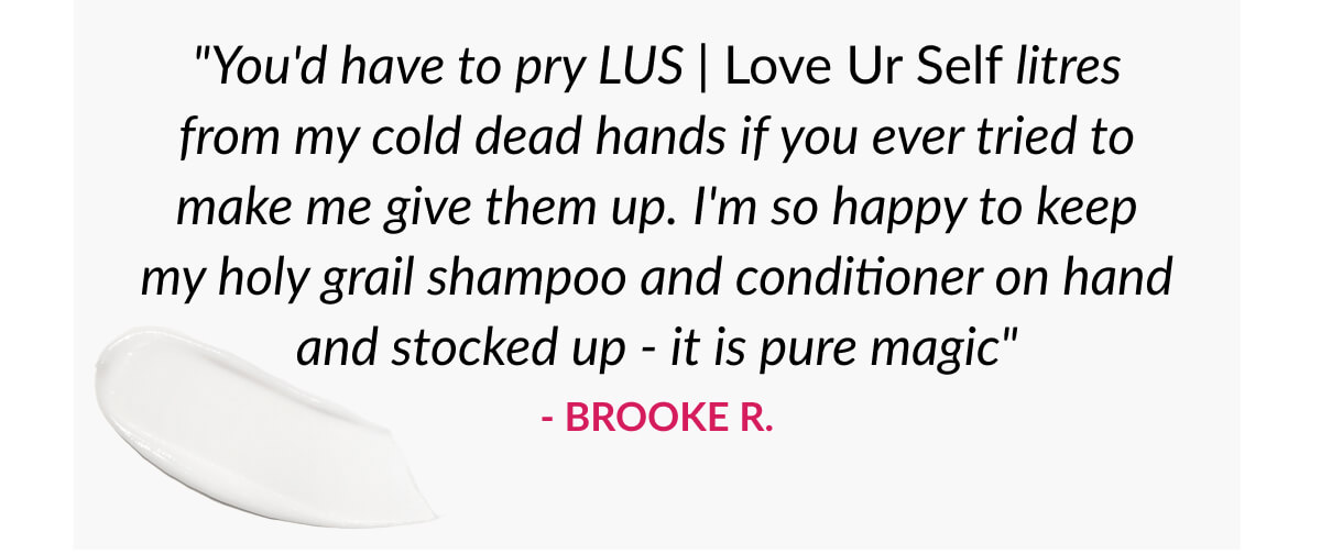 "You'd have to pry LUS | Love Ur Self litres from my cold dead hands if you ever tried to make me give them up. I'm so happy to keep my holy grail shampoo and conditioner on hand and stocked up - it is pure magic" - Brooke R.