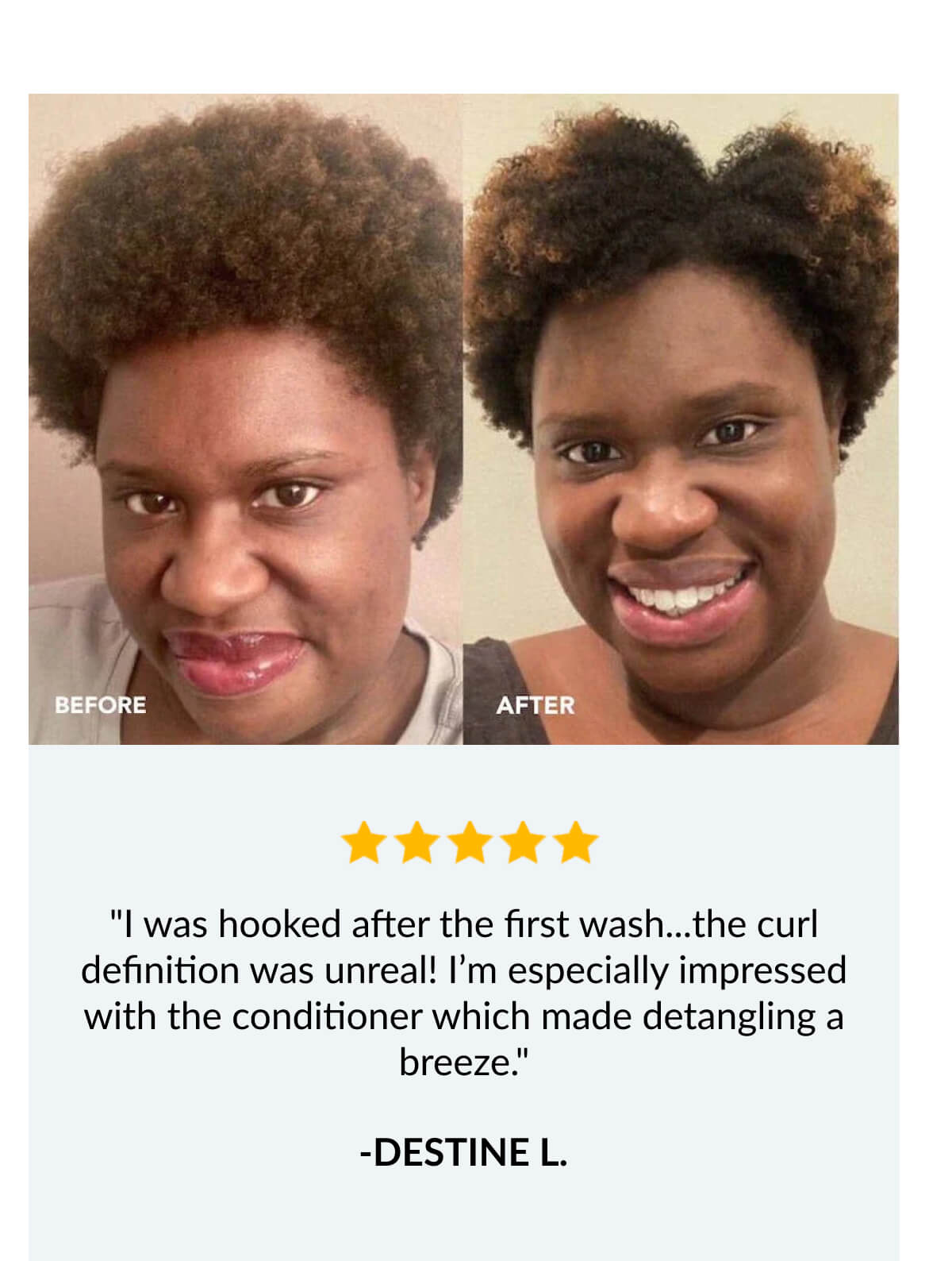 "I was hooked after the first wash...the curl definition was unreal! I’m especially impressed with the conditioner which made detangling a breeze." -Destine L.