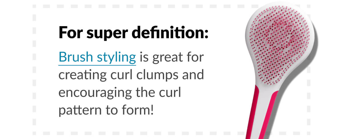 For super definition: Brush styling is great for creating curl clumps and encouraging the curl pattern to form!