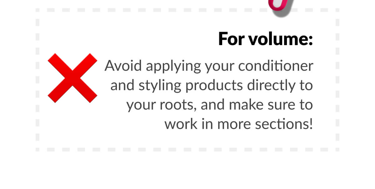 For volume: Avoid applying your conditioner and styling products directly to your roots, and make sure to work in more sections!