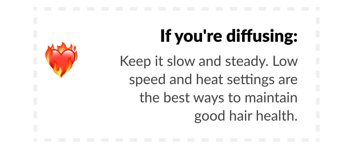 If you're diffusing: Keep it slow and steady. Low speed and heat settings are the best ways to maintain good hair health.