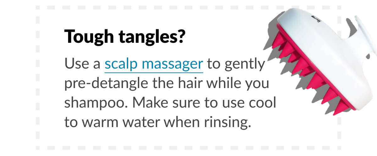 Tough tangles? Use a scalp massager to gently pre-detangle the hair while you shampoo. Make sure to use cool to warm water when rinsing.