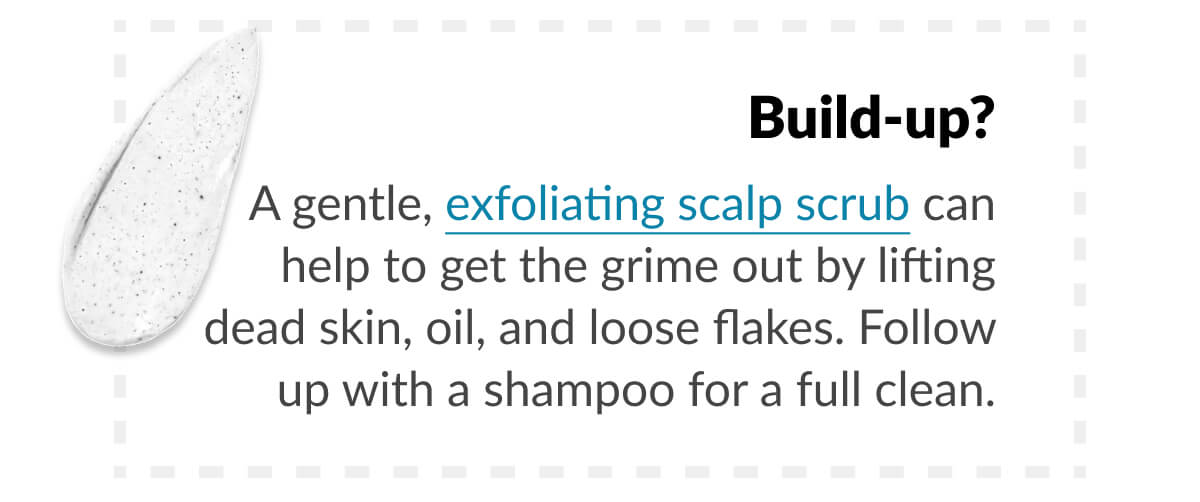 Build-up? A gentle, exfoliating scalp scrub can help to get the grime out by lifting dead skin, oil, and loose flakes. Follow up with a shampoo for a full clean.