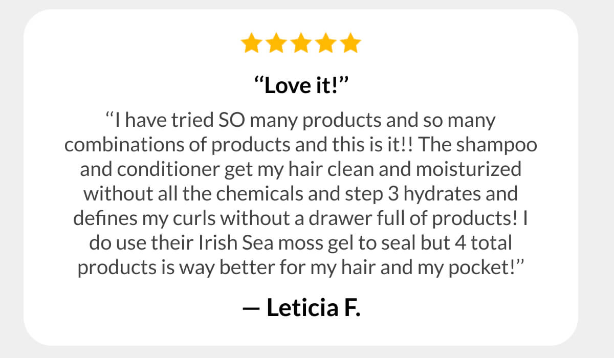  ‘‘Love it!’’ ‘‘I have tried SO many products and so many combinations of products and this is it!! The shampoo and conditioner get my hair clean and moisturized without all the chemicals and step 3 hydrates and defines my curls without a drawer full of products! I do use their Irish Sea moss gel to seal but 4 total products is way better for my hair and my pocket!’’ - Leticia F.