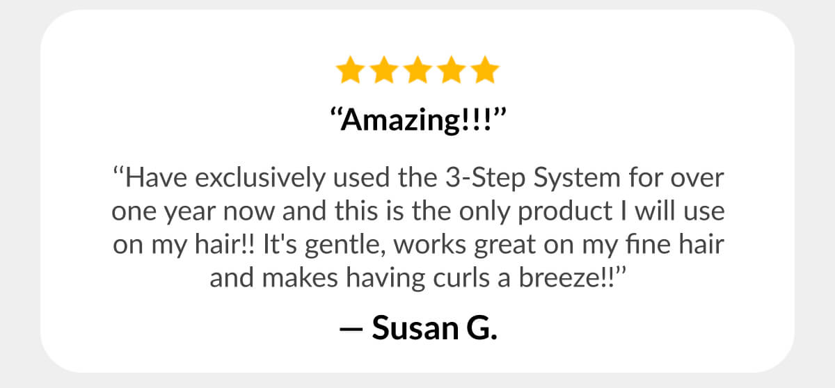 ‘‘Amazing!!!’’ ‘‘Have exclusively used the 3-Step System for over one year now and this is the only product I will use on my hair!! It's gentle, works great on my fine hair and makes having curls a breeze!!’’ - Susan G.