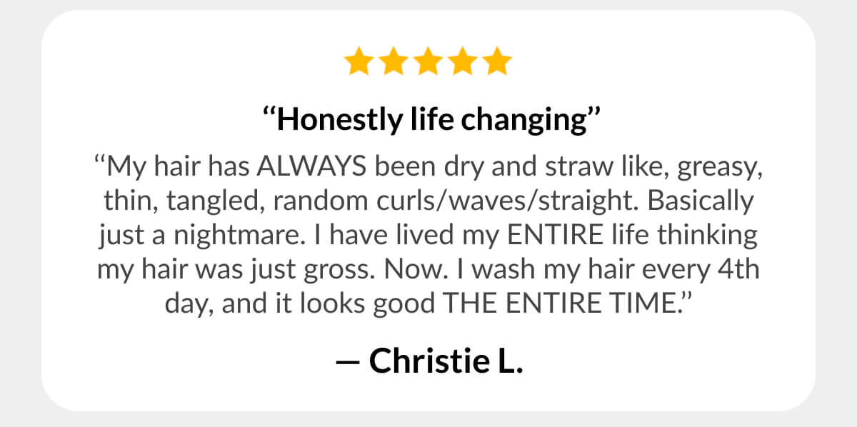  ‘‘Honestly life changing’’ ‘‘My hair has ALWAYS been dry and straw like, greasy, thin, tangled, random curls/waves/straight. Basically just a nightmare. I have lived my ENTIRE life thinking my hair was just gross. Now. I wash my hair every 4th day, and it looks good THE ENTIRE TIME.’’ - Christie L.