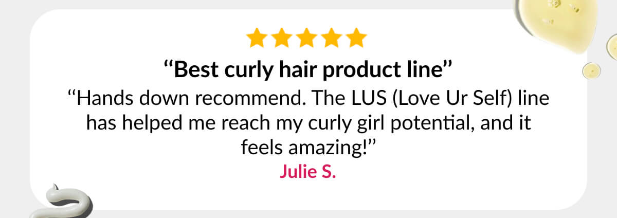 ‘‘Best curly hair product line’’ ‘‘Hands down recommend. The LUS (Love Ur Self) line has helped me reach my curly girl potential, and it feels amazing!’’ Julie S.