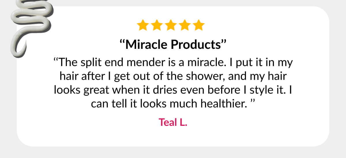 ‘‘Miracle Products’’ ‘‘The split end mender is a miracle. I put it in my hair after I get out of the shower, and my hair looks great when it dries even before I style it. I can tell it looks much healthier. ’’ Teal L.