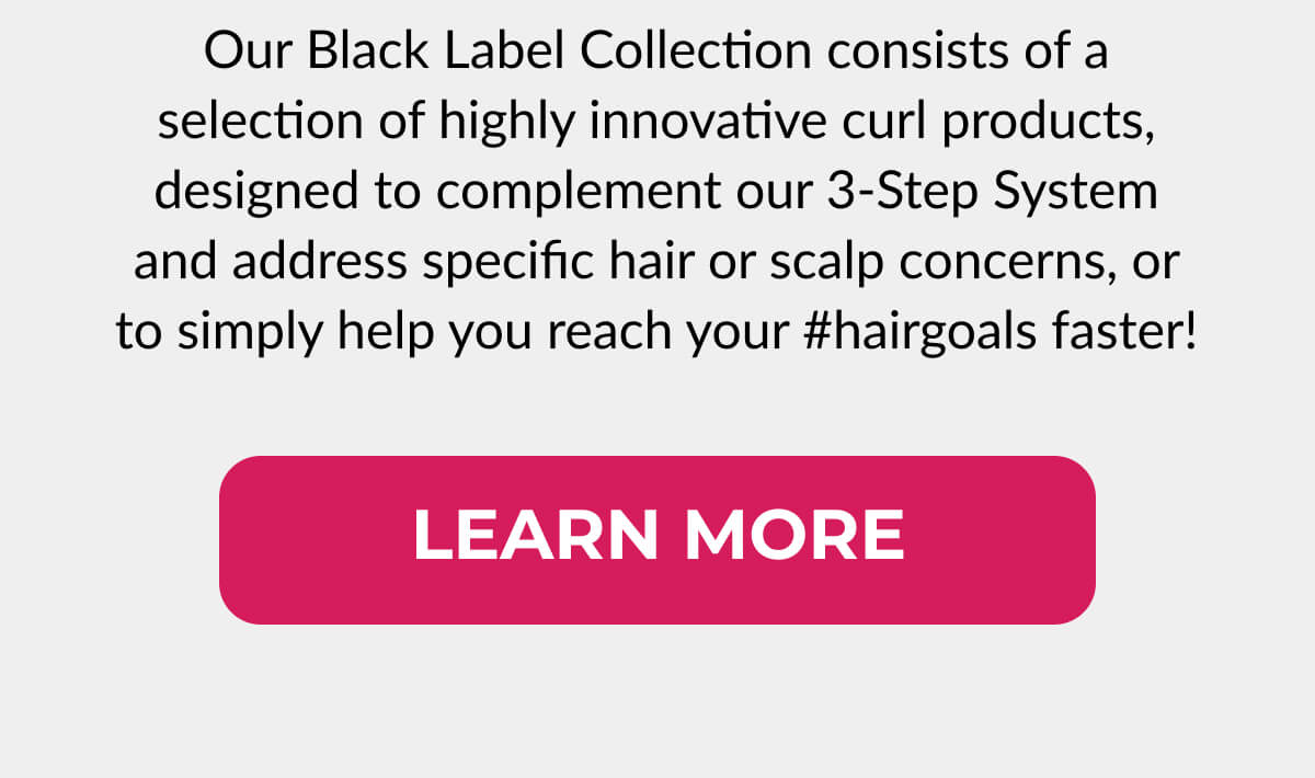 Our Black Label Collection consists of a selection of highly innovative curl products, designed to complement our 3-Step Systems and address specific hair or scalp concerns, or to simply help you reach your #hairgoals faster!