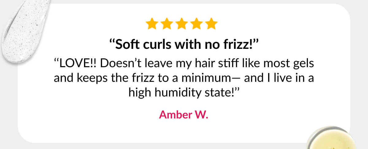 ‘‘Soft curls with no frizz!’’ ‘‘LOVE!! Doesn’t leave my hair stiff like most gels and keeps the frizz to a minimum— and I live in a high humidity state!’’ Amber W.