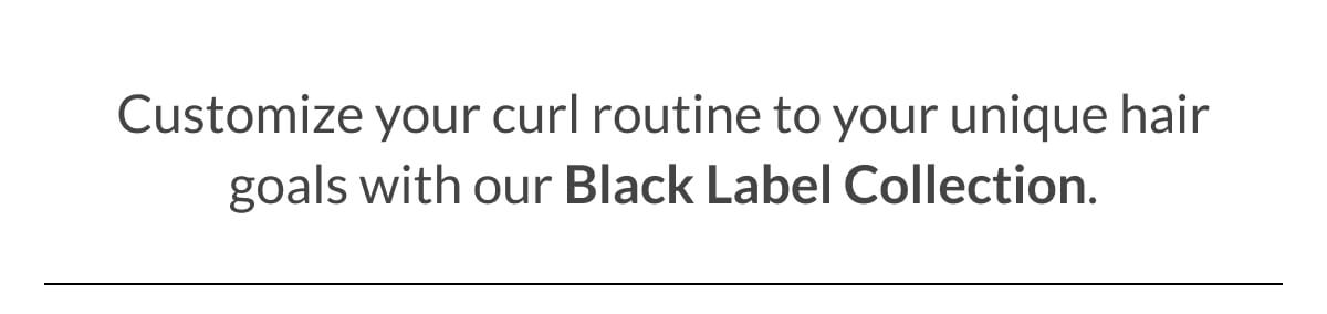 Customize your curl routine to your unique hair goals with our Black Label Collection.