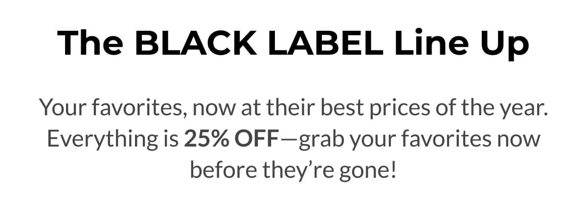 The Black Label Line Up Your favorites, now at their best prices of the year. Everything is 25% OFF—grab your favorites now before they’re gone!