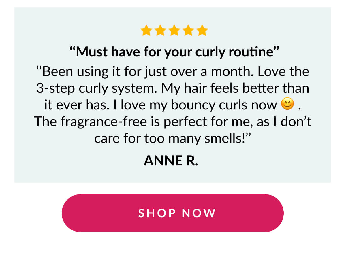  ‘‘Must have for your curly routine’’ ‘‘Been using it for just over a month. Love the 3-step curly system. My hair feels better than it ever has. I love my bouncy curls now . The fragrance-free is perfect for me, as I don’t care for too many smells!’’