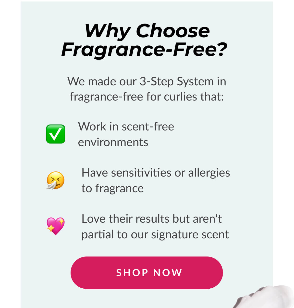 Why Choose Fragrance-Free? We made our 3-Step System in fragrance-free for curlies that: Work in scent-free environments. Have sensitivities or allergies to fragrance. Love their results but aren't partial to our signature scent.