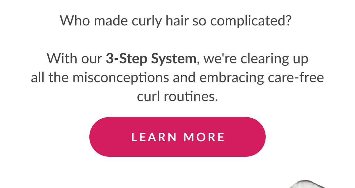 Who made curly hair so complicated?   With our 3-Step System, we're clearing up all the misconceptions and embracing care-free curl routines.