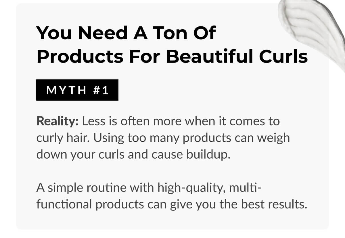 You Need a Ton of Products for Beautiful Curls: Reality: Less is often more when it comes to curly hair. Using too many products can weigh down your curls and cause buildup. A simple routine with high-quality, multi-functional products can give you the best results.