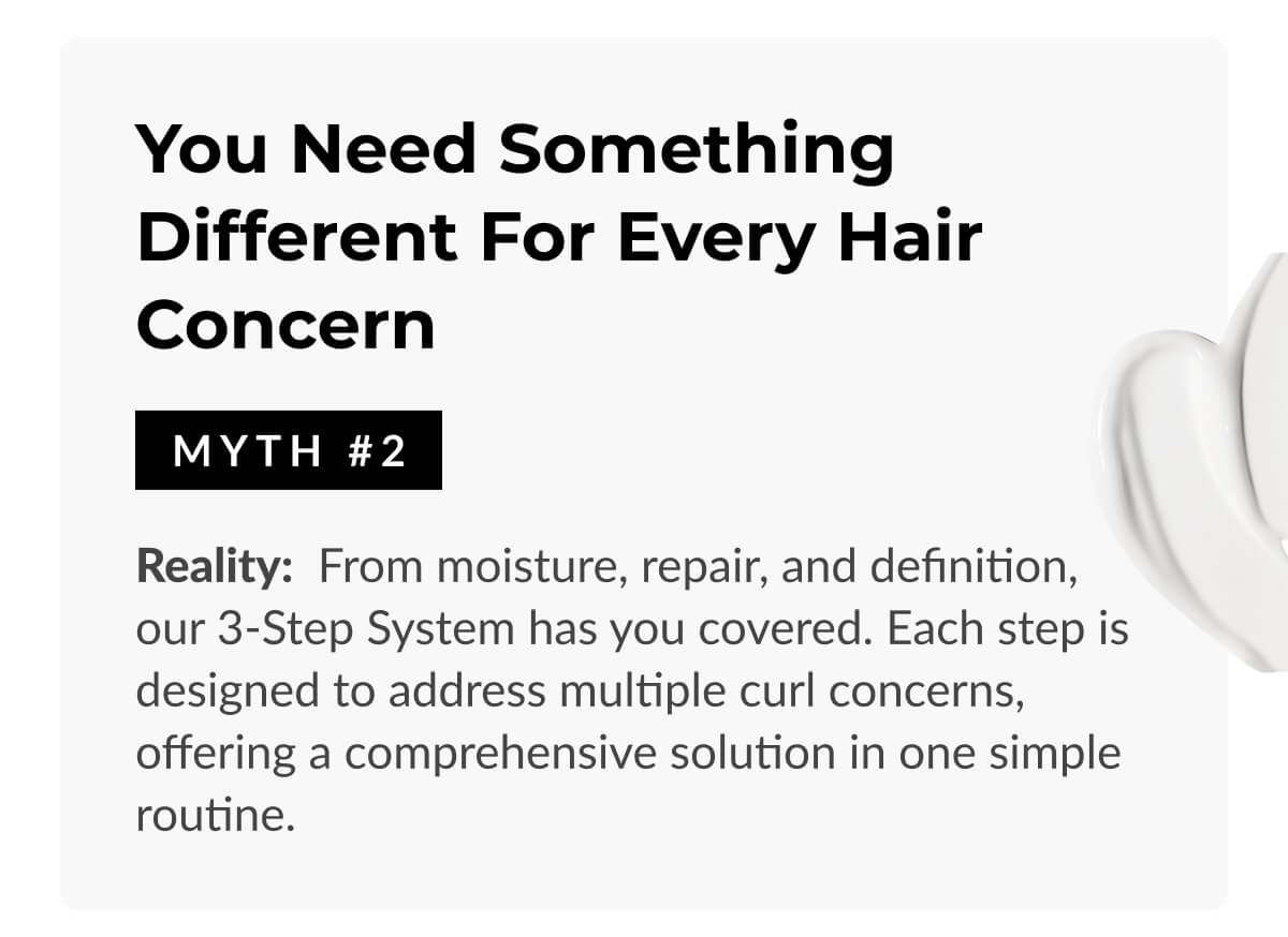 You Need Something Different for Every Hair Concern: Reality: From moisture, repair, and definition, our 3-Step System has you covered. Each step is designed to address multiple curl concerns, offering a comprehensive solution in one simple routine.