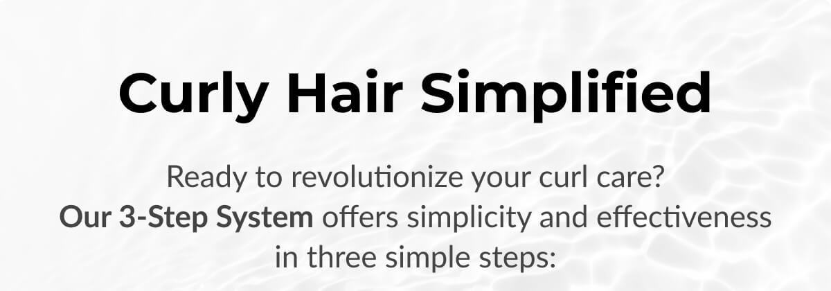 Curly Hair Simplified Ready to revolutionize your curl care? Our 3-Step System offers simplicity and effectiveness in three simple steps: