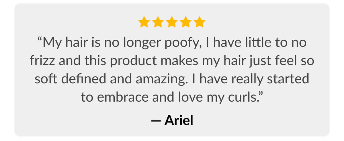 “My hair is no longer poofy, I have little to no frizz and this product makes my hair just feel so soft defined and amazing. I have really started to embrace and love my curls.” - Ariel