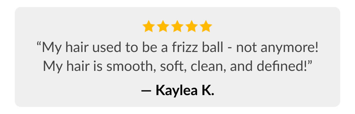 “My hair used to be a frizz ball - not anymore! My hair is smooth, soft, clean, and defined!” - Kaylea K.