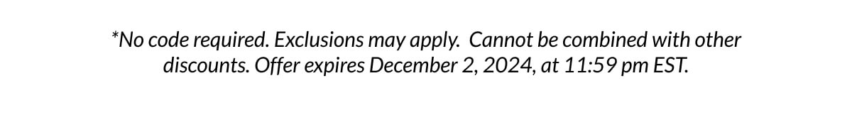 *No code required. Exclusions may apply. Cannot be combined with other discounts. Offer expires December 2, 2024, at 11:59 pm EST.