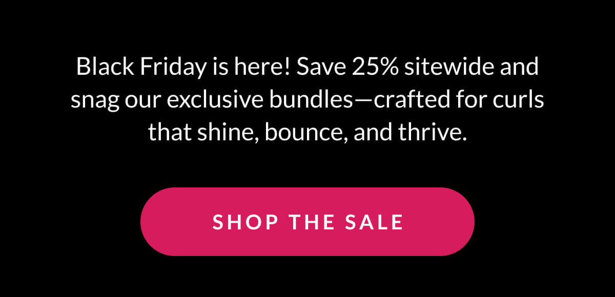 Black Friday is here! Save 25% sitewide and snag our exclusive bundles—crafted for curls that shine, bounce, and thrive.