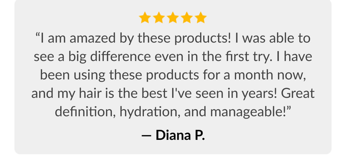 “I am amazed by these products! I was able to see a big difference even in the first try. I have been using these products for a month now, and my hair is the best I've seen in years! Great definition, hydration, and manageable!” - Diana P.