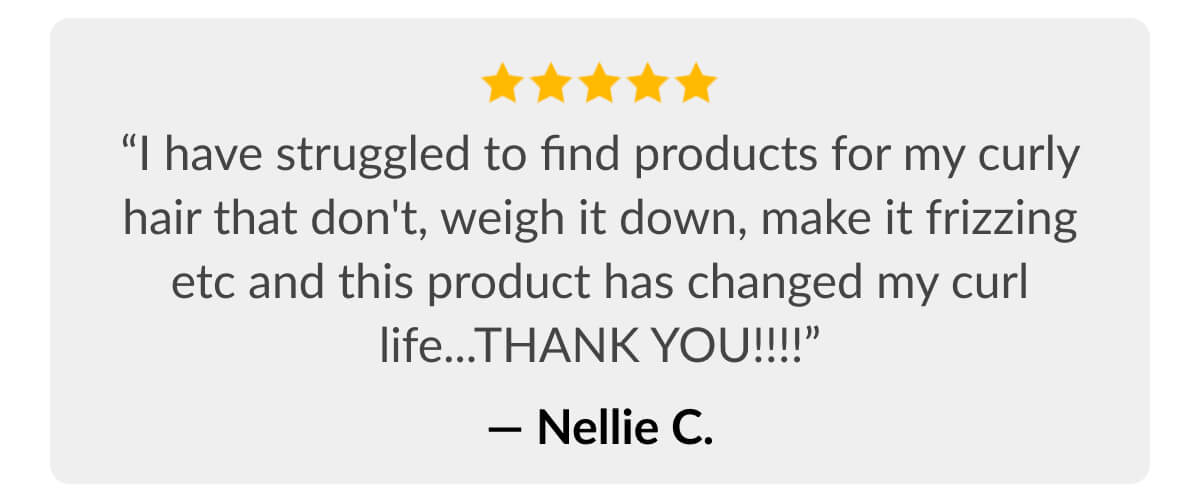 “I have struggled to find products for my curly hair that don't, weigh it down, make it frizzing etc and this product has changed my curl life...THANK YOU!!!!” - Nellie C.