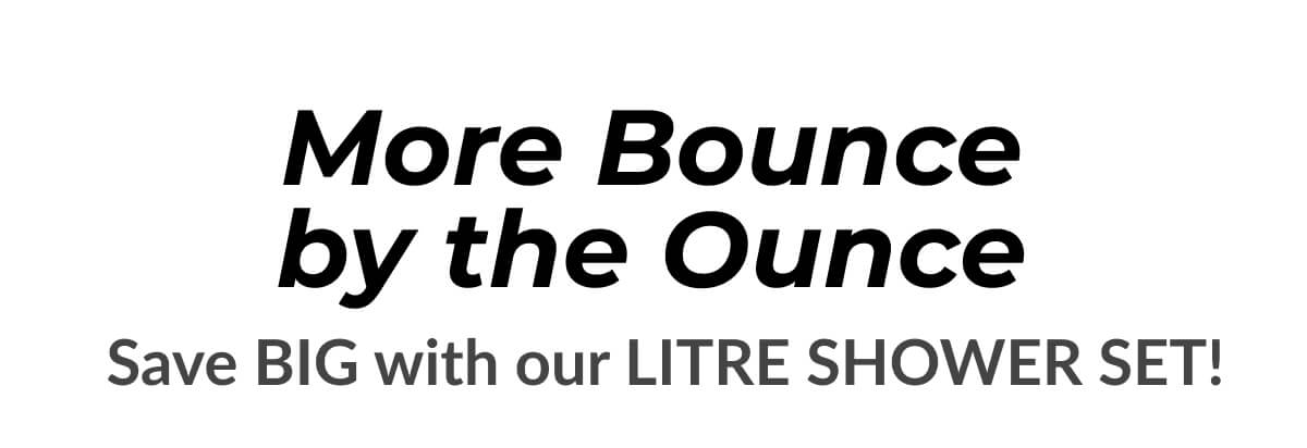 More Bounce by the Ounce Save Big With Our Litre Shower Set!