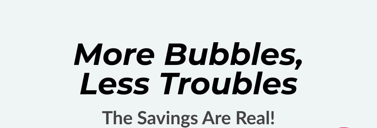 More Bubbles, Less Troubles The Savings Are Real!