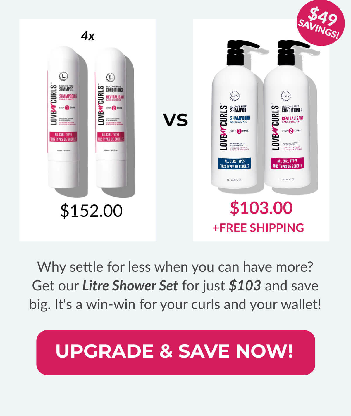 4x $152.00 vs $103.00 + Free Shipping Why settle for less when you can have more? Get our Litre Shower Set for just $103 and save big. It's a win-win for your curls and your wallet!