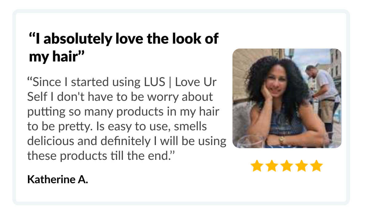 ‘‘I absolutely love the look of my hair’’ ‘‘Since I started using LUS | Love Ur Self I don't have to be worry about putting so many products in my hair to be pretty. Is easy to use, smells delicious and definitely I will be using these products till the end.’’