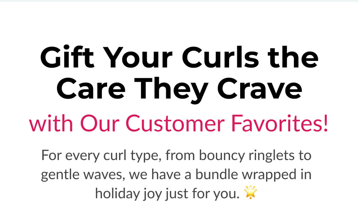 Gift Your Curls the Care They Crave with Our Customer Favorites! For every curl type, from bouncy ringlets to gentle waves, we have a bundle wrapped in holiday joy just for you. 