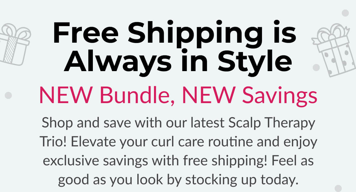 Free Shipping is Always in Style New Bundle, New Savings. Shop and save with our latest Scalp Therapy Trio! Elevate your curl care routine and enjoy exclusive savings with free shipping! Feel as good as you look by stocking up today.