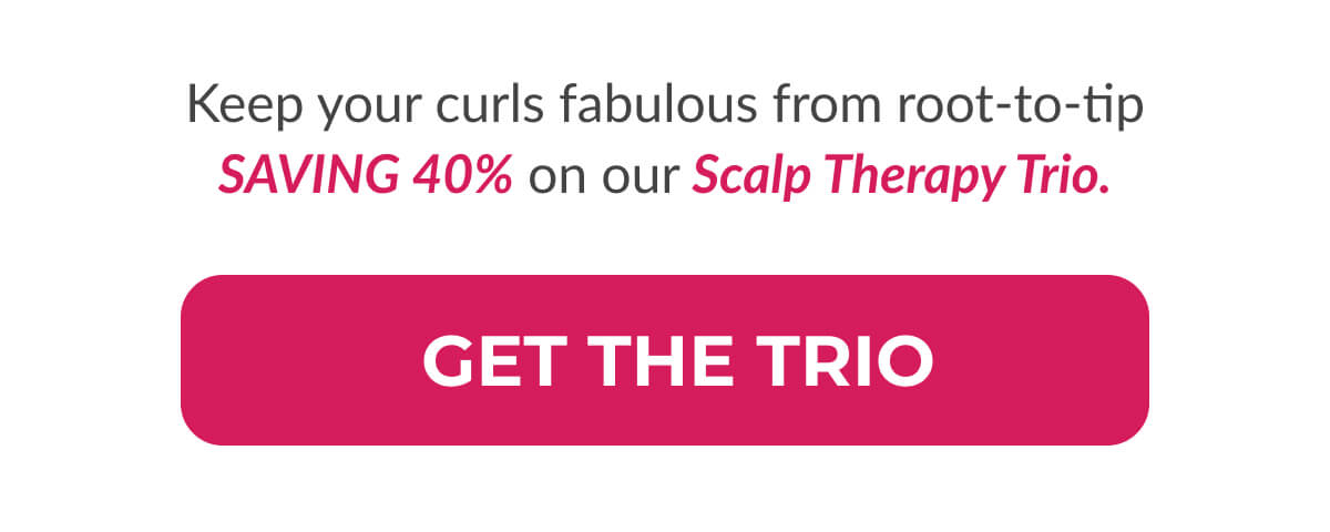 Keep your curls fabulous from root-to-tip SAVING 40% on our Scalp Therapy Trio.