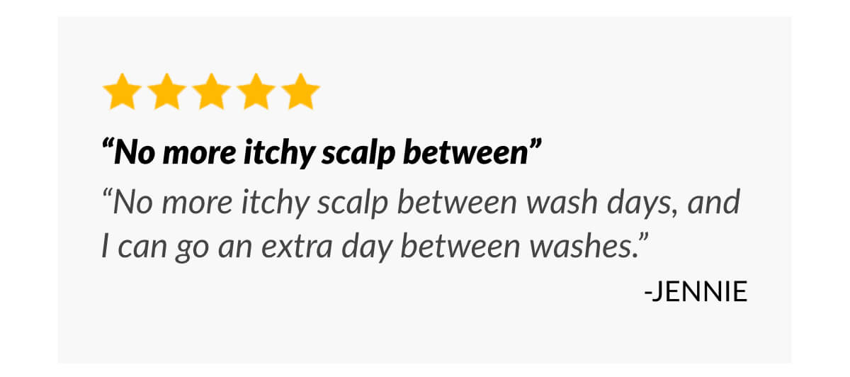 “No more itchy scalp between” “No more itchy scalp between wash days, and I can go an extra day between washes.” -Jennie