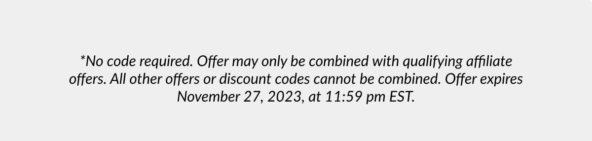 *No code required. Offer may only be combined with qualifying affiliate offers. All other offers or discount codes cannot be combined. Offer expires November 27, 2023, at 11:59 pm EST.