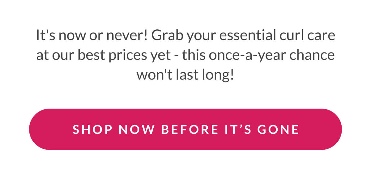 It's now or never! Grab your essential curl care at our best prices yet - this once-a-year chance won't last long!