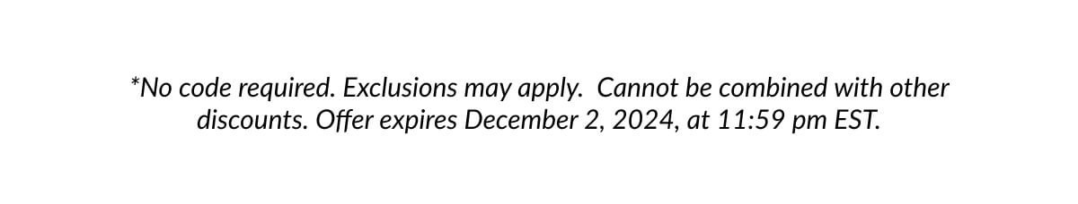 *No code required. Exclusions may apply. Cannot be combined with other discounts. Offer expires December 2, 2024, at 11:59 pm EST.