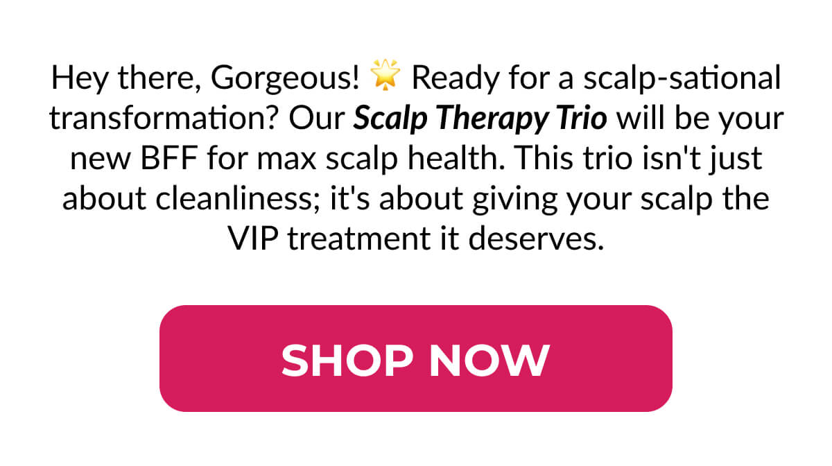 Hey there, Gorgeous! Ready for a scalp-sational transformation? Our Scalp Therapy Trio will be your new BFF for max scalp health. This trio isn't just about cleanliness; it's about giving your scalp the VIP treatment it deserves.