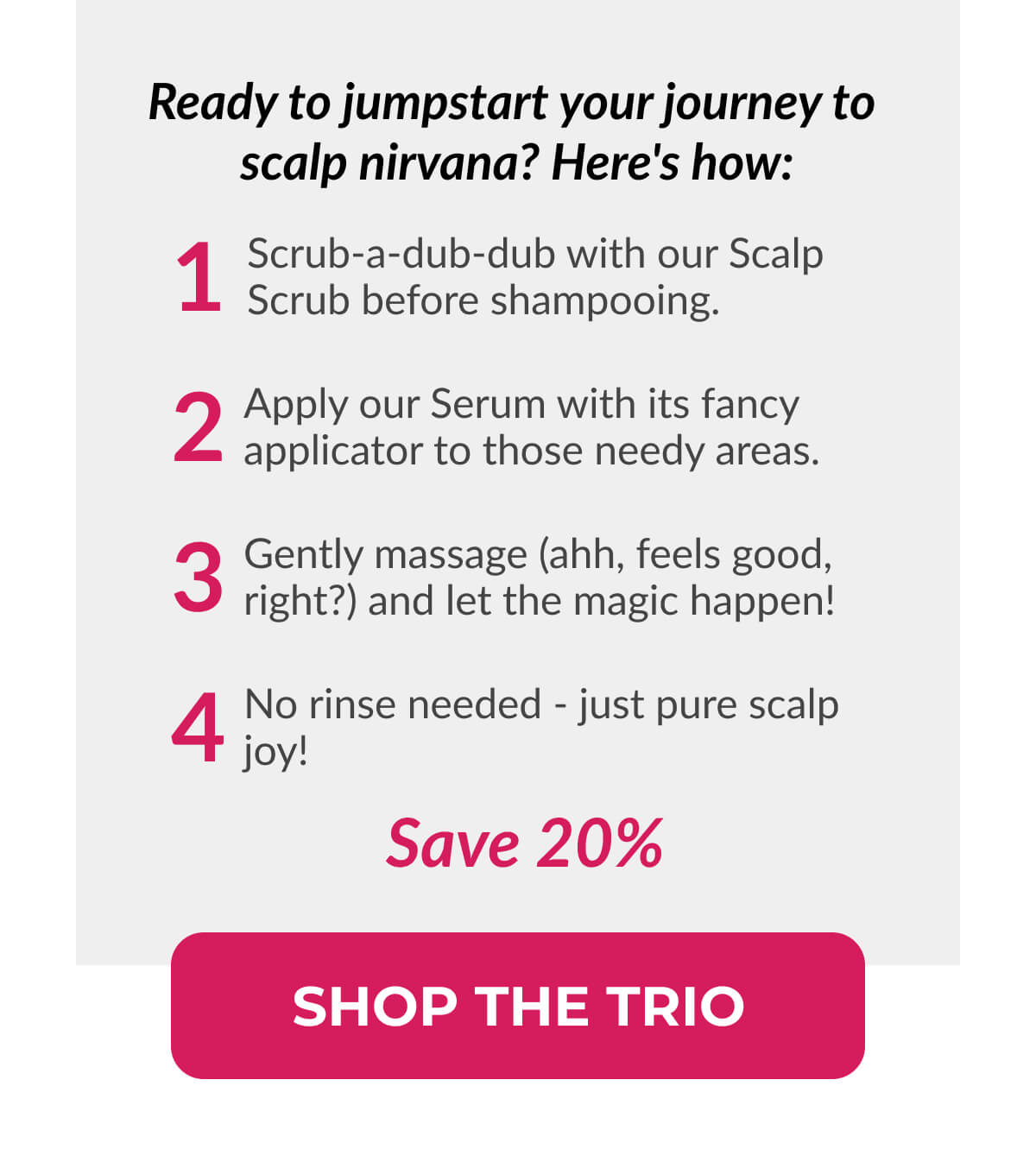 Ready To Jumpstart Your Journey To Scalp Nirvana? Here's How: 1. Scrub-a-dub-dub with our Scalp Scrub before shampooing. 2. Apply our Serum with its fancy applicator to those needy areas. 3. Gently massage (ahh, feels good, right?) and let the magic happen! 4. No rinse needed - just pure scalp joy!