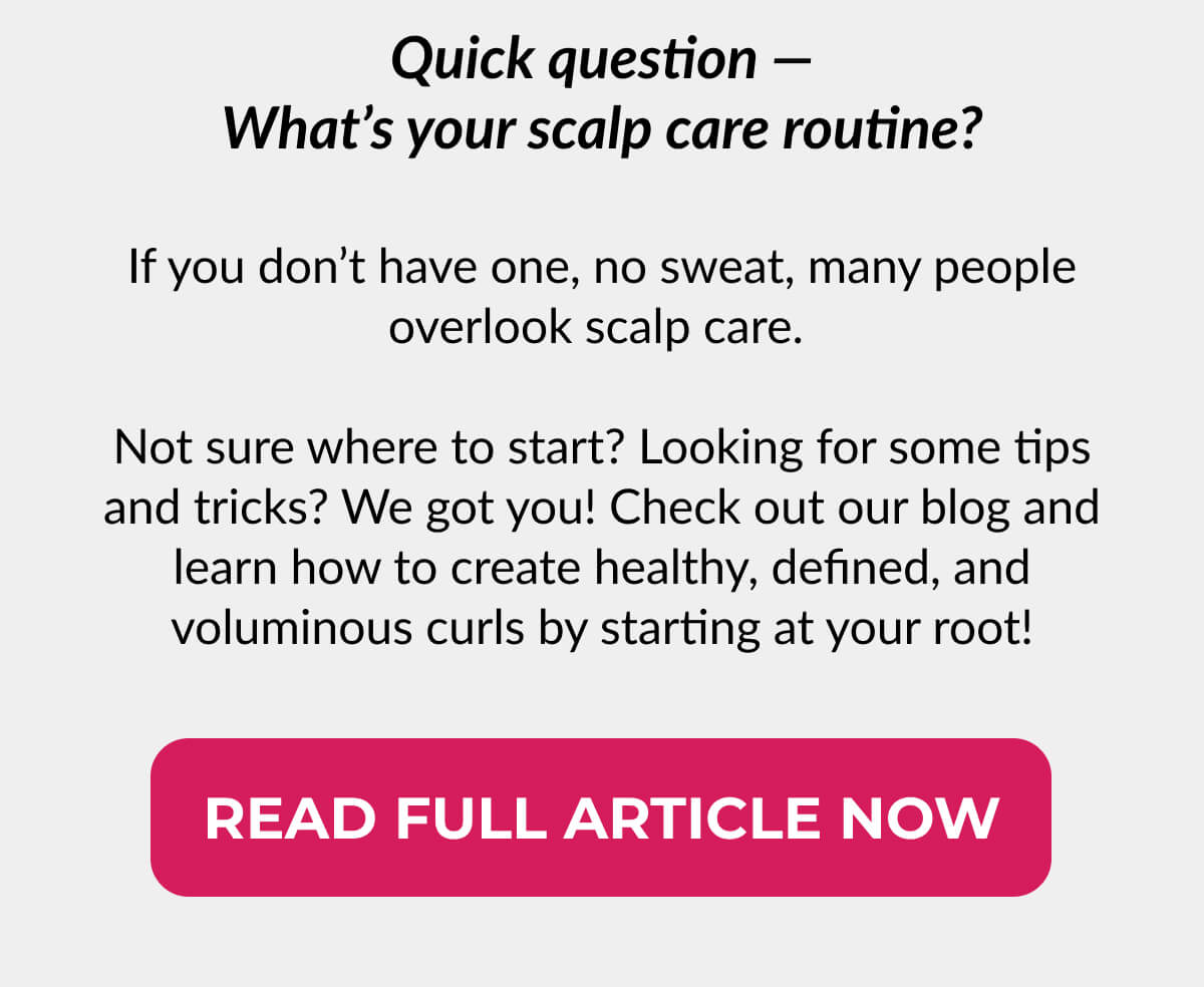 Quick question — What’s your scalp care routine? If you don’t have one, no sweat, many people overlook scalp care. Not sure where to start? Looking for some tips and tricks? We got you! Check out our blog and learn how to create healthy, defined, and voluminous curls by starting at your root!