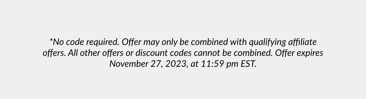 *No code required. Offer may only be combined with qualifying affiliate offers. All other offers or discount codes cannot be combined. Offer expires November 27, 2023, at 11:59 pm EST.